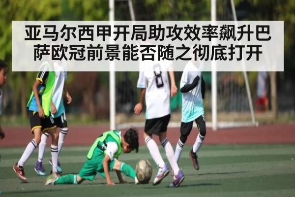 亚马尔西甲开局助攻效率飙升巴萨欧冠前景能否随之彻底打开